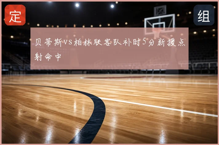 贝蒂斯vs柏林联客队补时5分新援点射命中